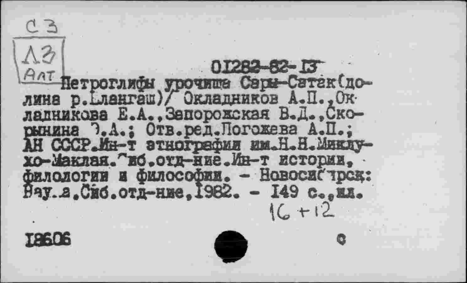 ﻿—^Чіетроглифи урочип» Сарн-Сатек(долина р.Елангаш)/ Окладников А.П..Окладникова Е.А., Запоре же кая В.Д. ,Ско-
xo-гіаклая.''иб.отд-ние.Ин-т истории, филологии и философии. - Новосибирск Нау.д.Сйб.отд-ние,х982. - 149 с.,и.
с